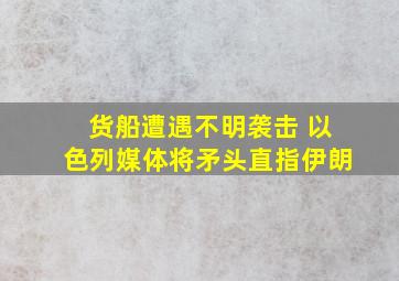 货船遭遇不明袭击 以色列媒体将矛头直指伊朗